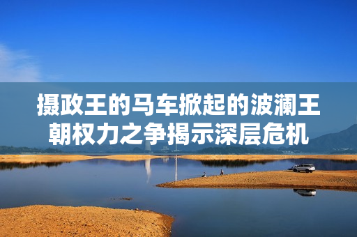 攝政王的馬車掀起的波瀾王朝權(quán)力之爭揭示深層危機(jī) 攝政王的馬車掀起的波瀾王朝權(quán)力之爭揭示深層危機(jī)