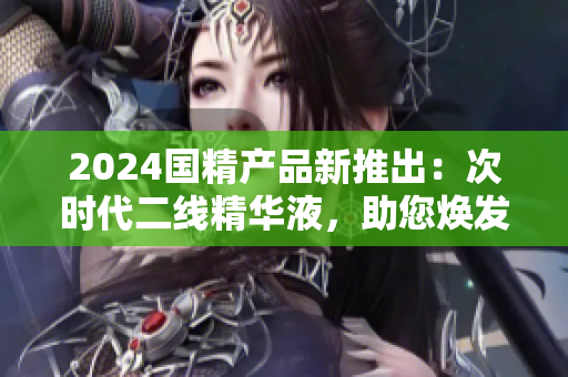 2024國(guó)精產(chǎn)品新推出：次時(shí)代二線精華液，助您煥發(fā)青春活力