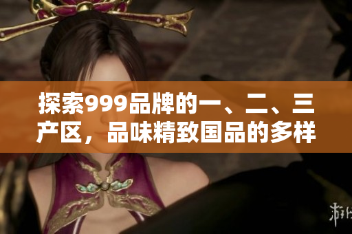 探索999品牌的一、二、三產(chǎn)區(qū)，品味精致國品的多樣魅力