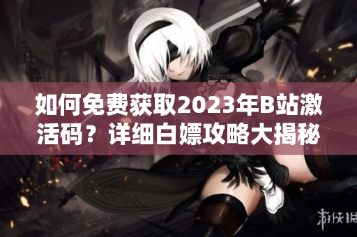 如何免費(fèi)獲取2023年B站激活碼？詳細(xì)白嫖攻略大揭秘