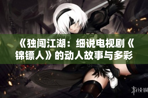 《獨(dú)闖江湖：細(xì)說電視劇《錦鏢人》的動人故事與多彩角色》