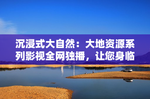 沉浸式大自然：大地資源系列影視全網(wǎng)獨(dú)播，讓您身臨其境感受自然之美