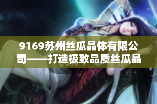 9169蘇州絲瓜晶體有限公司——打造極致品質絲瓜晶體產品的行業(yè)領導者