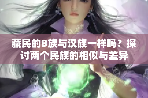 藏民的B族與漢族一樣嗎？探討兩個民族的相似與差異