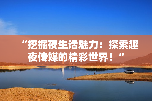 “挖掘夜生活魅力：探索趣夜傳媒的精彩世界！”