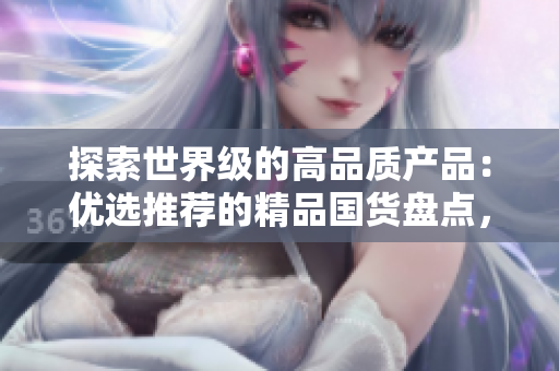 探索世界級的高品質(zhì)產(chǎn)品：優(yōu)選推薦的精品國貨盤點，質(zhì)量與創(chuàng)新并存