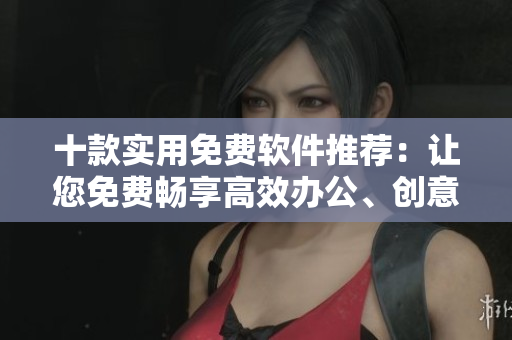 十款實用免費軟件推薦：讓您免費暢享高效辦公、創(chuàng)意設計及網(wǎng)絡安全。