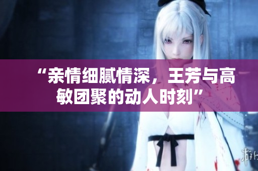“親情細(xì)膩情深，王芳與高敏團(tuán)聚的動(dòng)人時(shí)刻”