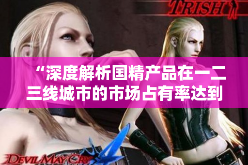 “深度解析國精產品在一二三線城市的市場占有率達到999的秘密”