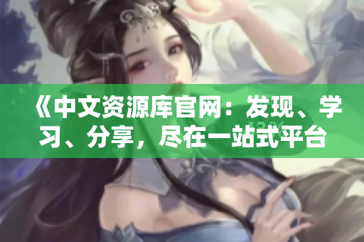《中文資源庫官網(wǎng)：發(fā)現(xiàn)、學習、分享，盡在一站式平臺》