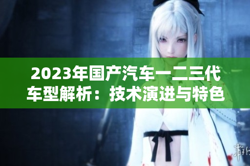 2023年國(guó)產(chǎn)汽車(chē)一二三代車(chē)型解析：技術(shù)演進(jìn)與特色對(duì)比