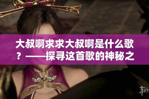 大叔啊求求大叔啊是什么歌？——探尋這首歌的神秘之旅