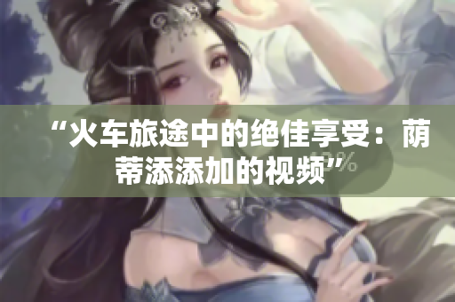 “火車(chē)旅途中的絕佳享受：蔭蒂添添加的視頻”