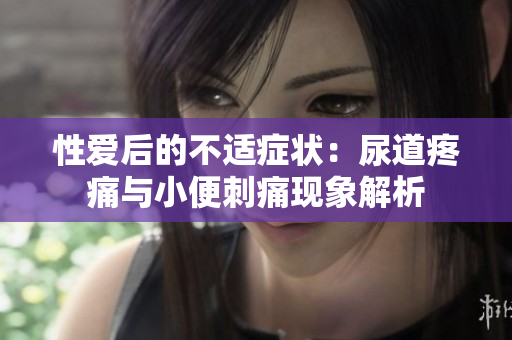 性愛后的不適癥狀：尿道疼痛與小便刺痛現(xiàn)象解析