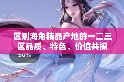 區(qū)別海角精品產(chǎn)地的一二三區(qū)品質(zhì)、特色、價值共探