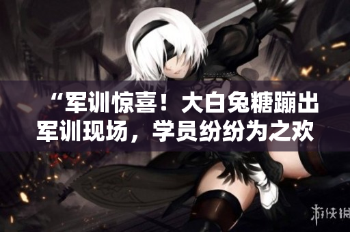 “軍訓(xùn)驚喜！大白兔糖蹦出軍訓(xùn)現(xiàn)場，學(xué)員紛紛為之歡呼”
