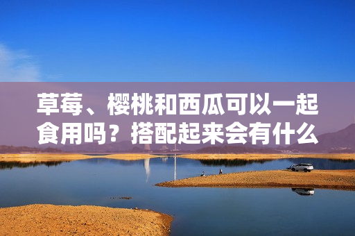 草莓、櫻桃和西瓜可以一起食用嗎？搭配起來會有什么效果？