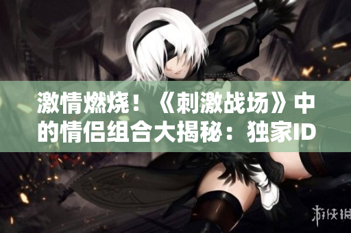 激情燃燒！《刺激戰(zhàn)場》中的情侶組合大揭秘：獨家ID曝光、背后故事全解析！