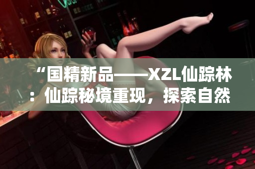 “國精新品——XZL仙蹤林：仙蹤秘境重現(xiàn)，探索自然與傳統(tǒng)之美”