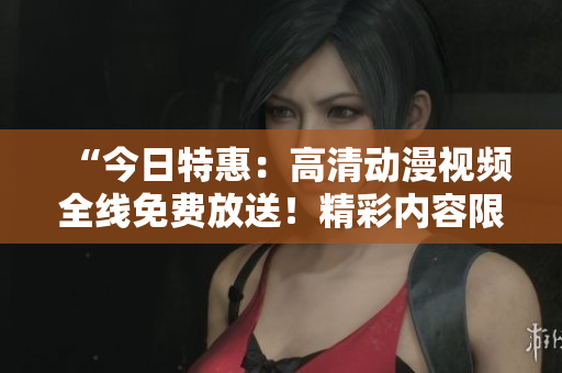 “今日特惠：高清動漫視頻全線免費放送！精彩內(nèi)容限時暢享！”