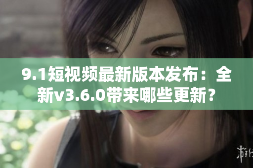 9.1短視頻最新版本發(fā)布：全新v3.6.0帶來哪些更新？