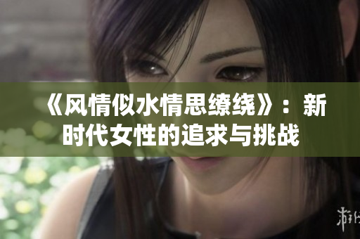 《風(fēng)情似水情思繚繞》：新時(shí)代女性的追求與挑戰(zhàn)