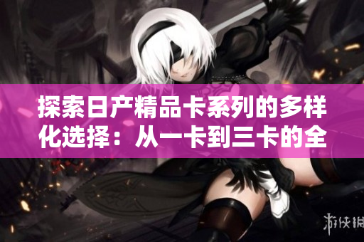 探索日產(chǎn)精品卡系列的多樣化選擇：從一卡到三卡的全面解析