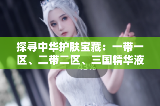 探尋中華護(hù)膚寶藏：一帶一區(qū)、二帶二區(qū)、三國(guó)精華液，解密中國(guó)美肌密碼