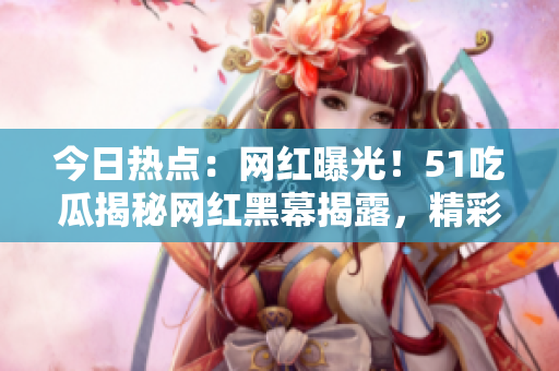 今日熱點(diǎn)：網(wǎng)紅曝光！51吃瓜揭秘網(wǎng)紅黑幕揭露，精彩內(nèi)幕引發(fā)熱議