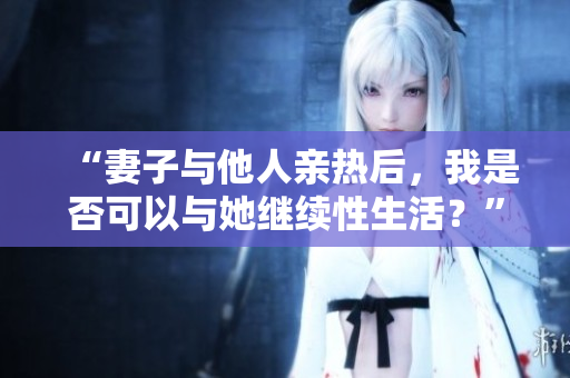 “妻子與他人親熱后，我是否可以與她繼續(xù)性生活？”