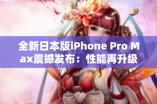 全新日本版iPhone Pro Max震撼發(fā)布：性能再升級，功能更強大！