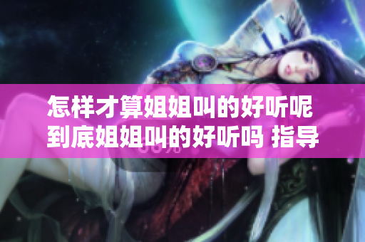 怎樣才算姐姐叫的好聽呢 到底姐姐叫的好聽嗎 指導(dǎo)你如何評判姐姐叫聲優(yōu)劣