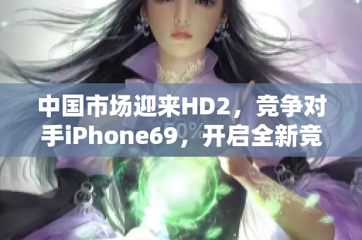 中國(guó)市場(chǎng)迎來HD2，競(jìng)爭(zhēng)對(duì)手iPhone69，開啟全新競(jìng)爭(zhēng)格局