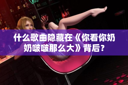 什么歌曲隱藏在《你看你奶奶啵啵那么大》背后？