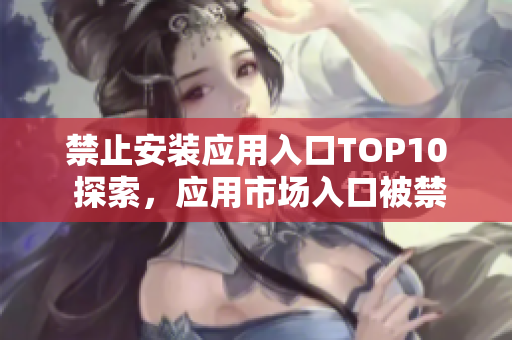 禁止安裝應(yīng)用入口TOP10 探索，應(yīng)用市場入口被禁止安裝的十大APP
