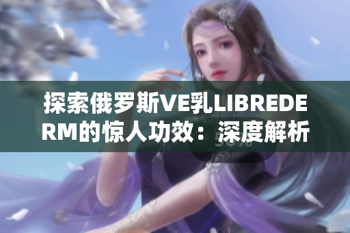 探索俄羅斯VE乳LIBREDERM的驚人功效：深度解析其護(hù)膚秘密