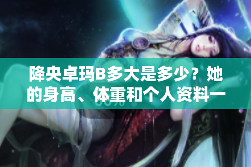 降央卓瑪B多大是多少？她的身高、體重和個人資料一覽