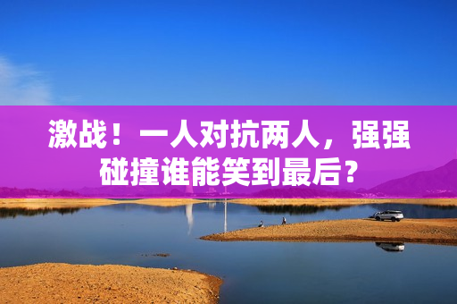 激戰(zhàn)！一人對(duì)抗兩人，強(qiáng)強(qiáng)碰撞誰(shuí)能笑到最后？