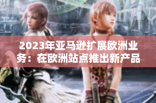 2023年亞馬遜擴展歐洲業(yè)務：在歐洲站點推出新產(chǎn)品