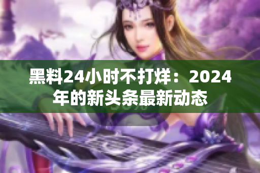 黑料24小時(shí)不打烊：2024年的新頭條最新動(dòng)態(tài)