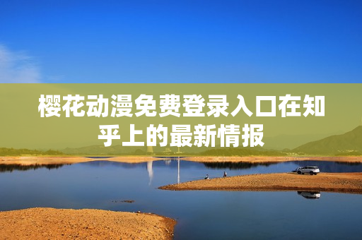 櫻花動(dòng)漫免費(fèi)登錄入口在知乎上的最新情報(bào)