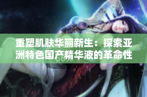 重塑肌膚華麗新生：探索亞洲特色國產(chǎn)精華液的革命性護(hù)膚力量
