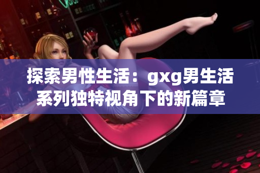 探索男性生活：gxg男生活系列獨(dú)特視角下的新篇章