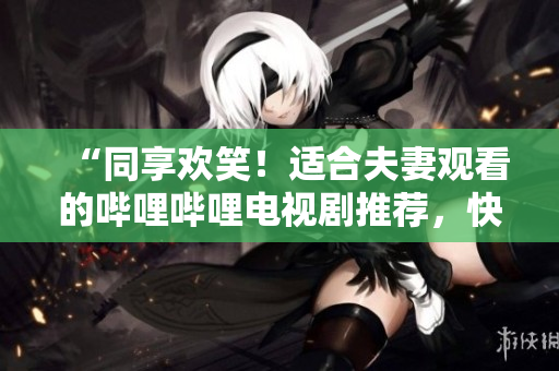 “同享歡笑！適合夫妻觀看的嗶哩嗶哩電視劇推薦，快樂(lè)伴你左右”