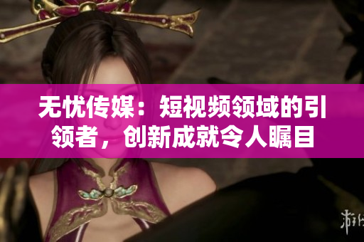 無憂傳媒：短視頻領(lǐng)域的引領(lǐng)者，創(chuàng)新成就令人矚目