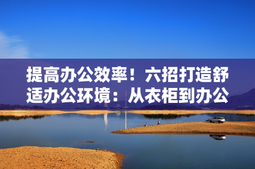 提高辦公效率！六招打造舒適辦公環(huán)境：從衣柜到辦公桌，讓你的工作空間煥然一新