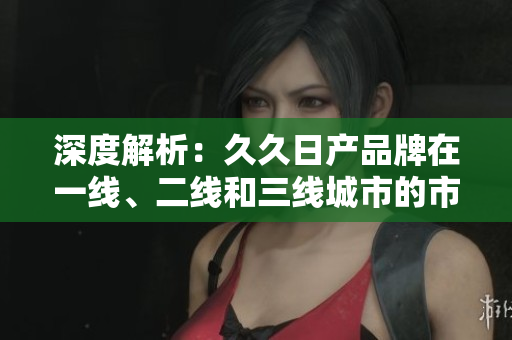 深度解析：久久日產(chǎn)品牌在一線、二線和三線城市的市場(chǎng)表現(xiàn)與策略調(diào)整