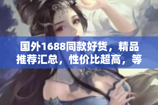 國外1688同款好貨，精品推薦匯總，性價(jià)比超高，等你來挑選！