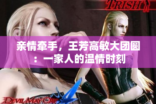 親情牽手，王芳高敏大團(tuán)圓：一家人的溫情時(shí)刻