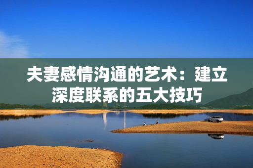 夫妻感情溝通的藝術(shù)：建立深度聯(lián)系的五大技巧